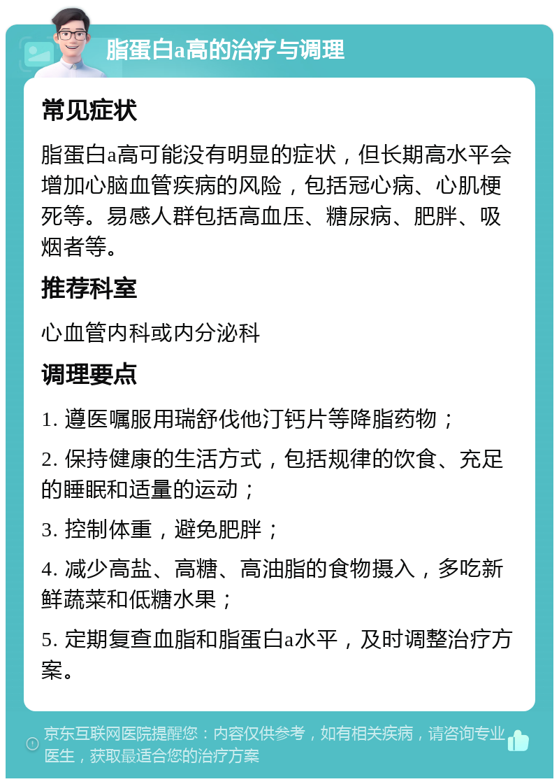 脂蛋白a高的治疗与调理 常见症状 脂蛋白a高可能没有明显的症状，但长期高水平会增加心脑血管疾病的风险，包括冠心病、心肌梗死等。易感人群包括高血压、糖尿病、肥胖、吸烟者等。 推荐科室 心血管内科或内分泌科 调理要点 1. 遵医嘱服用瑞舒伐他汀钙片等降脂药物； 2. 保持健康的生活方式，包括规律的饮食、充足的睡眠和适量的运动； 3. 控制体重，避免肥胖； 4. 减少高盐、高糖、高油脂的食物摄入，多吃新鲜蔬菜和低糖水果； 5. 定期复查血脂和脂蛋白a水平，及时调整治疗方案。