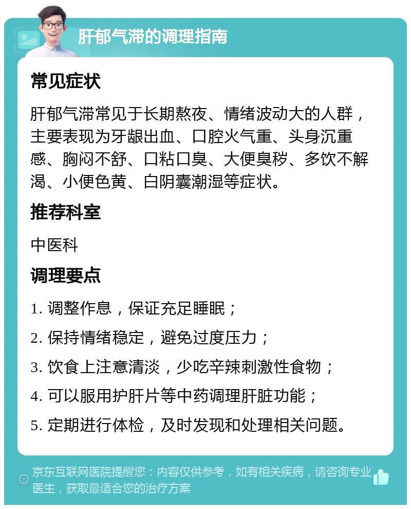 肝郁气滞的调理指南 常见症状 肝郁气滞常见于长期熬夜、情绪波动大的人群，主要表现为牙龈出血、口腔火气重、头身沉重感、胸闷不舒、口粘口臭、大便臭秽、多饮不解渴、小便色黄、白阴囊潮湿等症状。 推荐科室 中医科 调理要点 1. 调整作息，保证充足睡眠； 2. 保持情绪稳定，避免过度压力； 3. 饮食上注意清淡，少吃辛辣刺激性食物； 4. 可以服用护肝片等中药调理肝脏功能； 5. 定期进行体检，及时发现和处理相关问题。