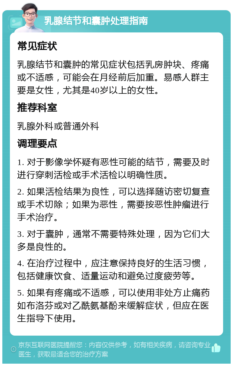 乳腺结节和囊肿处理指南 常见症状 乳腺结节和囊肿的常见症状包括乳房肿块、疼痛或不适感，可能会在月经前后加重。易感人群主要是女性，尤其是40岁以上的女性。 推荐科室 乳腺外科或普通外科 调理要点 1. 对于影像学怀疑有恶性可能的结节，需要及时进行穿刺活检或手术活检以明确性质。 2. 如果活检结果为良性，可以选择随访密切复查或手术切除；如果为恶性，需要按恶性肿瘤进行手术治疗。 3. 对于囊肿，通常不需要特殊处理，因为它们大多是良性的。 4. 在治疗过程中，应注意保持良好的生活习惯，包括健康饮食、适量运动和避免过度疲劳等。 5. 如果有疼痛或不适感，可以使用非处方止痛药如布洛芬或对乙酰氨基酚来缓解症状，但应在医生指导下使用。