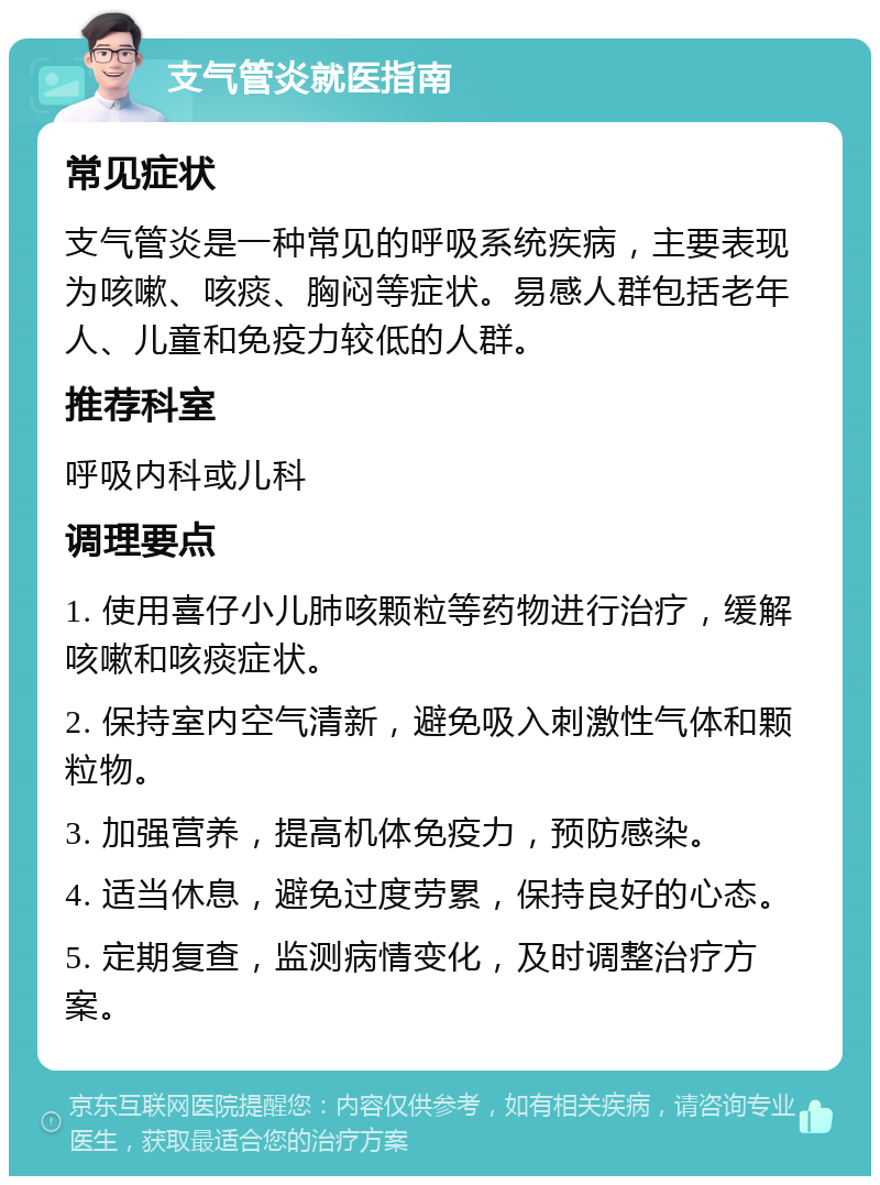 支气管炎就医指南 常见症状 支气管炎是一种常见的呼吸系统疾病，主要表现为咳嗽、咳痰、胸闷等症状。易感人群包括老年人、儿童和免疫力较低的人群。 推荐科室 呼吸内科或儿科 调理要点 1. 使用喜仔小儿肺咳颗粒等药物进行治疗，缓解咳嗽和咳痰症状。 2. 保持室内空气清新，避免吸入刺激性气体和颗粒物。 3. 加强营养，提高机体免疫力，预防感染。 4. 适当休息，避免过度劳累，保持良好的心态。 5. 定期复查，监测病情变化，及时调整治疗方案。