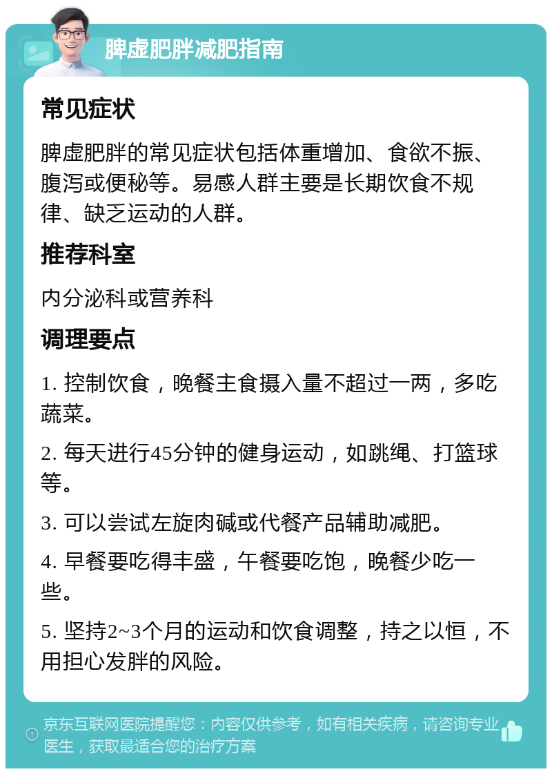 脾虚肥胖减肥指南 常见症状 脾虚肥胖的常见症状包括体重增加、食欲不振、腹泻或便秘等。易感人群主要是长期饮食不规律、缺乏运动的人群。 推荐科室 内分泌科或营养科 调理要点 1. 控制饮食，晚餐主食摄入量不超过一两，多吃蔬菜。 2. 每天进行45分钟的健身运动，如跳绳、打篮球等。 3. 可以尝试左旋肉碱或代餐产品辅助减肥。 4. 早餐要吃得丰盛，午餐要吃饱，晚餐少吃一些。 5. 坚持2~3个月的运动和饮食调整，持之以恒，不用担心发胖的风险。