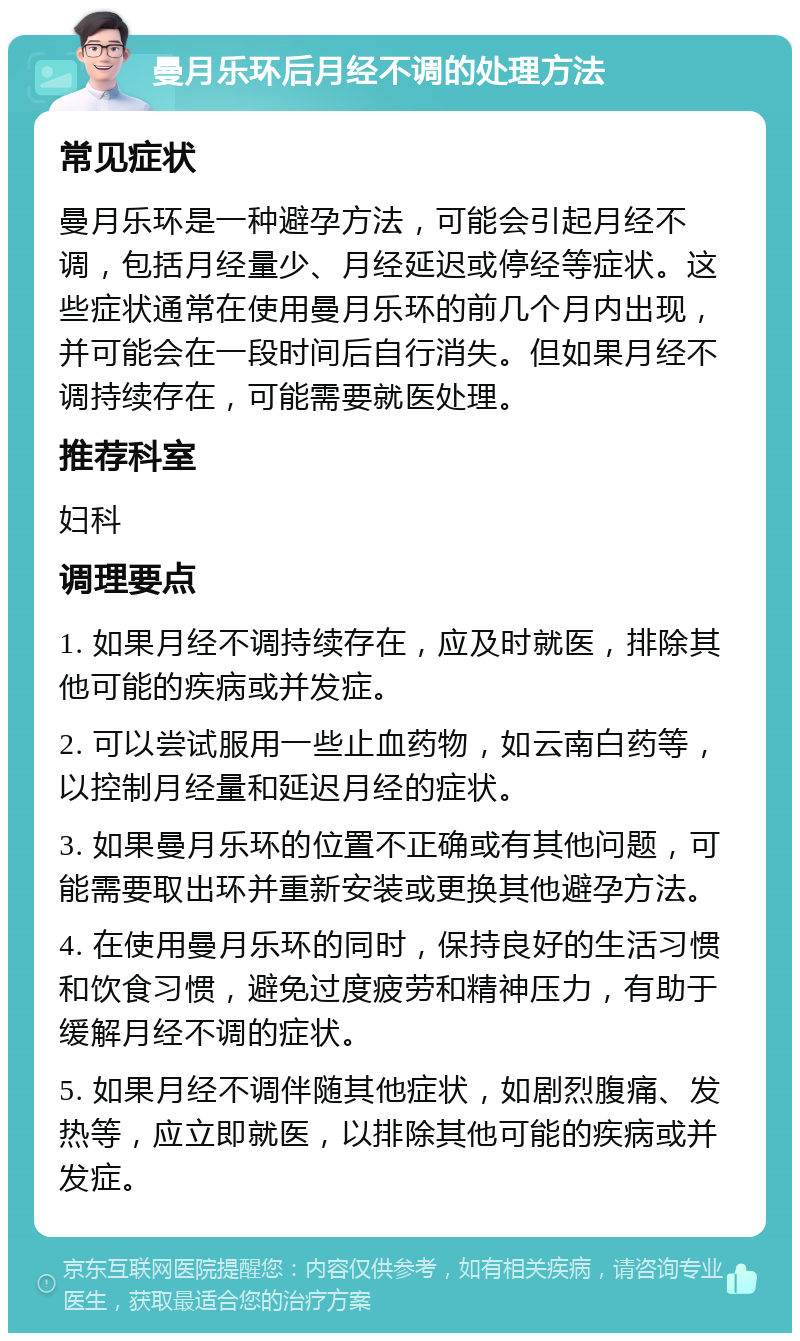 曼月乐环后月经不调的处理方法 常见症状 曼月乐环是一种避孕方法，可能会引起月经不调，包括月经量少、月经延迟或停经等症状。这些症状通常在使用曼月乐环的前几个月内出现，并可能会在一段时间后自行消失。但如果月经不调持续存在，可能需要就医处理。 推荐科室 妇科 调理要点 1. 如果月经不调持续存在，应及时就医，排除其他可能的疾病或并发症。 2. 可以尝试服用一些止血药物，如云南白药等，以控制月经量和延迟月经的症状。 3. 如果曼月乐环的位置不正确或有其他问题，可能需要取出环并重新安装或更换其他避孕方法。 4. 在使用曼月乐环的同时，保持良好的生活习惯和饮食习惯，避免过度疲劳和精神压力，有助于缓解月经不调的症状。 5. 如果月经不调伴随其他症状，如剧烈腹痛、发热等，应立即就医，以排除其他可能的疾病或并发症。