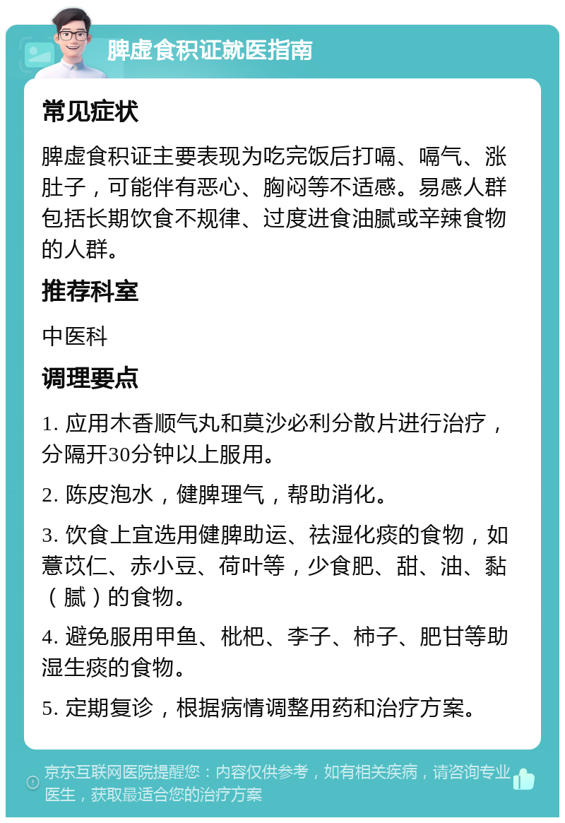 脾虚食积证就医指南 常见症状 脾虚食积证主要表现为吃完饭后打嗝、嗝气、涨肚子，可能伴有恶心、胸闷等不适感。易感人群包括长期饮食不规律、过度进食油腻或辛辣食物的人群。 推荐科室 中医科 调理要点 1. 应用木香顺气丸和莫沙必利分散片进行治疗，分隔开30分钟以上服用。 2. 陈皮泡水，健脾理气，帮助消化。 3. 饮食上宜选用健脾助运、祛湿化痰的食物，如薏苡仁、赤小豆、荷叶等，少食肥、甜、油、黏（腻）的食物。 4. 避免服用甲鱼、枇杷、李子、柿子、肥甘等助湿生痰的食物。 5. 定期复诊，根据病情调整用药和治疗方案。