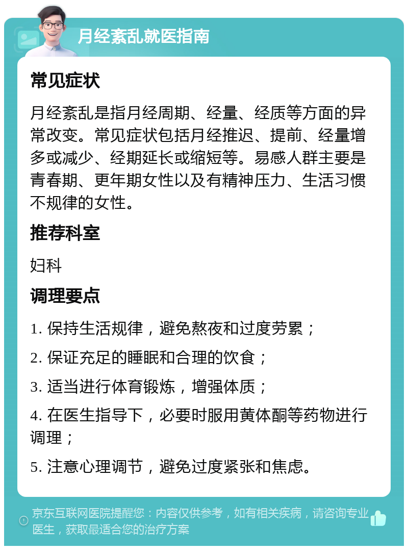 月经紊乱就医指南 常见症状 月经紊乱是指月经周期、经量、经质等方面的异常改变。常见症状包括月经推迟、提前、经量增多或减少、经期延长或缩短等。易感人群主要是青春期、更年期女性以及有精神压力、生活习惯不规律的女性。 推荐科室 妇科 调理要点 1. 保持生活规律，避免熬夜和过度劳累； 2. 保证充足的睡眠和合理的饮食； 3. 适当进行体育锻炼，增强体质； 4. 在医生指导下，必要时服用黄体酮等药物进行调理； 5. 注意心理调节，避免过度紧张和焦虑。