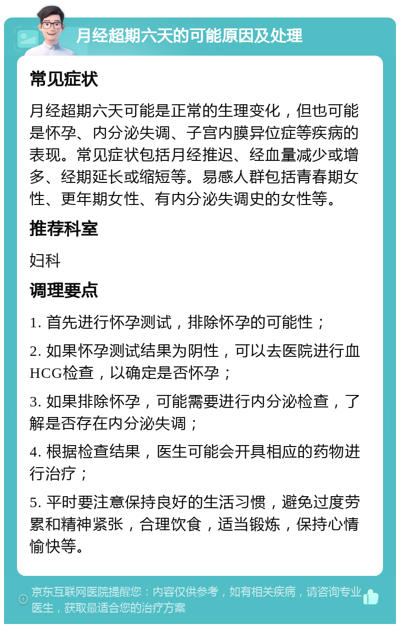 月经超期六天的可能原因及处理 常见症状 月经超期六天可能是正常的生理变化，但也可能是怀孕、内分泌失调、子宫内膜异位症等疾病的表现。常见症状包括月经推迟、经血量减少或增多、经期延长或缩短等。易感人群包括青春期女性、更年期女性、有内分泌失调史的女性等。 推荐科室 妇科 调理要点 1. 首先进行怀孕测试，排除怀孕的可能性； 2. 如果怀孕测试结果为阴性，可以去医院进行血HCG检查，以确定是否怀孕； 3. 如果排除怀孕，可能需要进行内分泌检查，了解是否存在内分泌失调； 4. 根据检查结果，医生可能会开具相应的药物进行治疗； 5. 平时要注意保持良好的生活习惯，避免过度劳累和精神紧张，合理饮食，适当锻炼，保持心情愉快等。