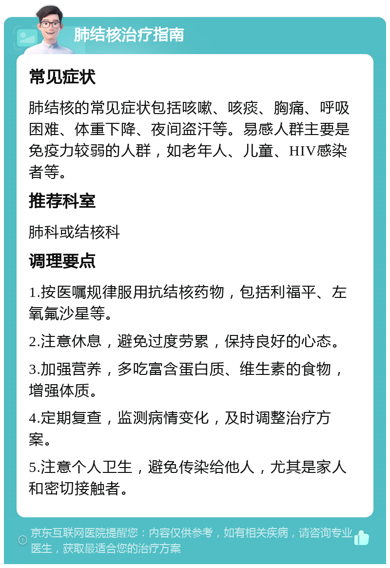 肺结核治疗指南 常见症状 肺结核的常见症状包括咳嗽、咳痰、胸痛、呼吸困难、体重下降、夜间盗汗等。易感人群主要是免疫力较弱的人群，如老年人、儿童、HIV感染者等。 推荐科室 肺科或结核科 调理要点 1.按医嘱规律服用抗结核药物，包括利福平、左氧氟沙星等。 2.注意休息，避免过度劳累，保持良好的心态。 3.加强营养，多吃富含蛋白质、维生素的食物，增强体质。 4.定期复查，监测病情变化，及时调整治疗方案。 5.注意个人卫生，避免传染给他人，尤其是家人和密切接触者。