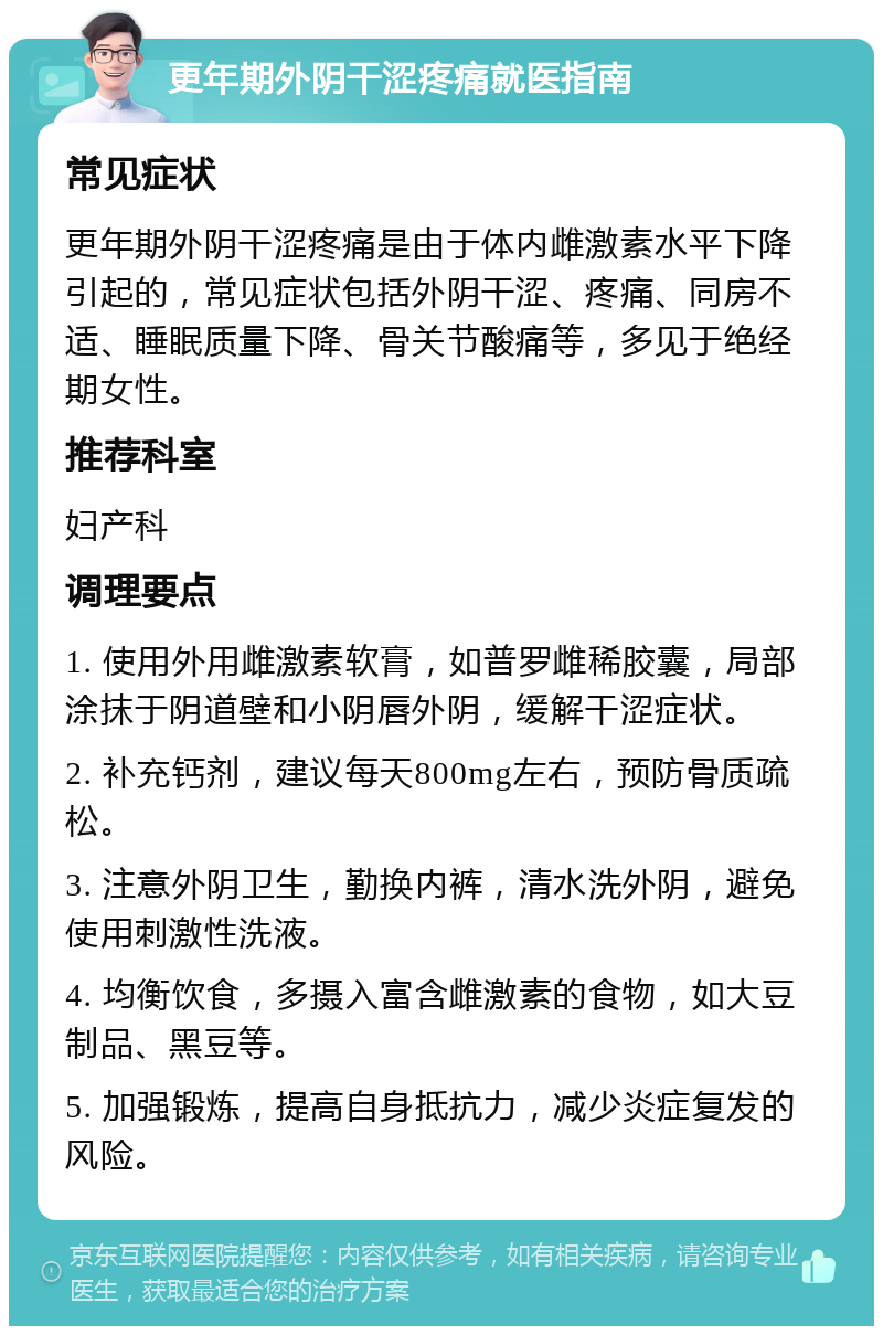 更年期外阴干涩疼痛就医指南 常见症状 更年期外阴干涩疼痛是由于体内雌激素水平下降引起的，常见症状包括外阴干涩、疼痛、同房不适、睡眠质量下降、骨关节酸痛等，多见于绝经期女性。 推荐科室 妇产科 调理要点 1. 使用外用雌激素软膏，如普罗雌稀胶囊，局部涂抹于阴道壁和小阴唇外阴，缓解干涩症状。 2. 补充钙剂，建议每天800mg左右，预防骨质疏松。 3. 注意外阴卫生，勤换内裤，清水洗外阴，避免使用刺激性洗液。 4. 均衡饮食，多摄入富含雌激素的食物，如大豆制品、黑豆等。 5. 加强锻炼，提高自身抵抗力，减少炎症复发的风险。