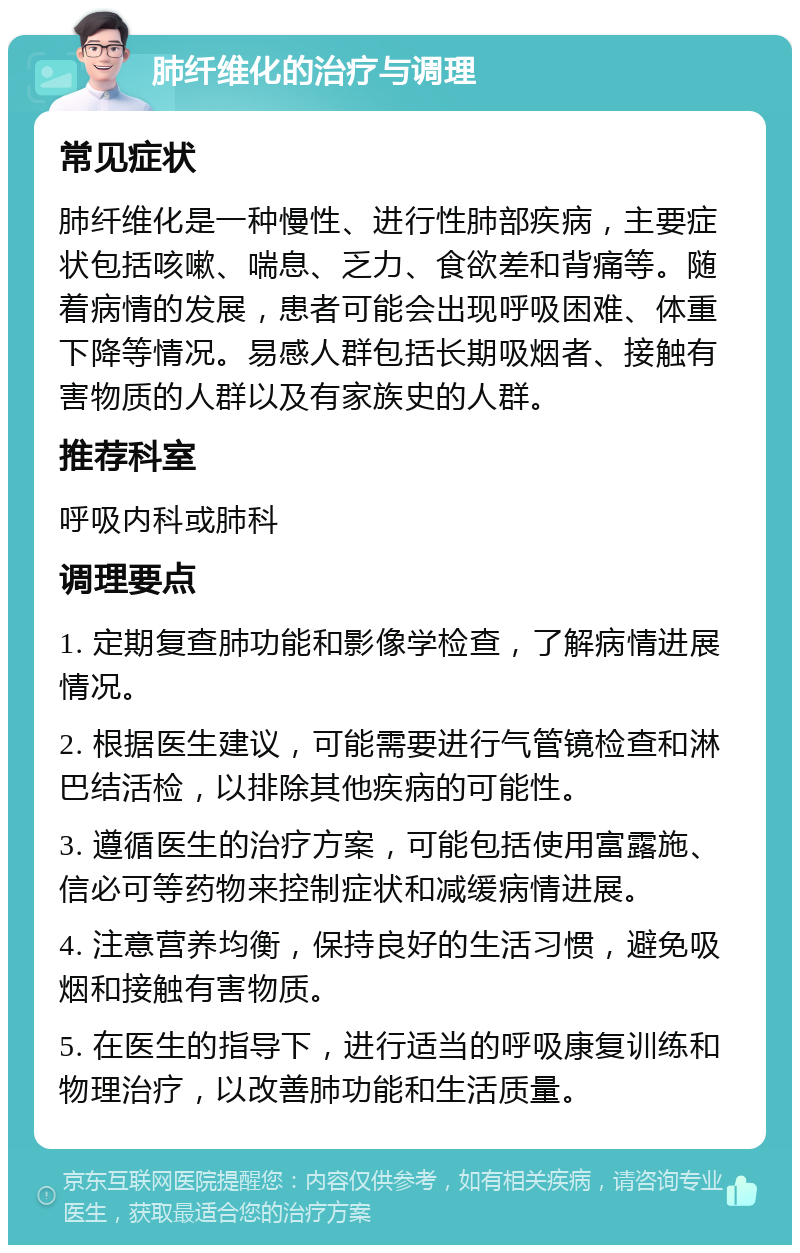 肺纤维化的治疗与调理 常见症状 肺纤维化是一种慢性、进行性肺部疾病，主要症状包括咳嗽、喘息、乏力、食欲差和背痛等。随着病情的发展，患者可能会出现呼吸困难、体重下降等情况。易感人群包括长期吸烟者、接触有害物质的人群以及有家族史的人群。 推荐科室 呼吸内科或肺科 调理要点 1. 定期复查肺功能和影像学检查，了解病情进展情况。 2. 根据医生建议，可能需要进行气管镜检查和淋巴结活检，以排除其他疾病的可能性。 3. 遵循医生的治疗方案，可能包括使用富露施、信必可等药物来控制症状和减缓病情进展。 4. 注意营养均衡，保持良好的生活习惯，避免吸烟和接触有害物质。 5. 在医生的指导下，进行适当的呼吸康复训练和物理治疗，以改善肺功能和生活质量。