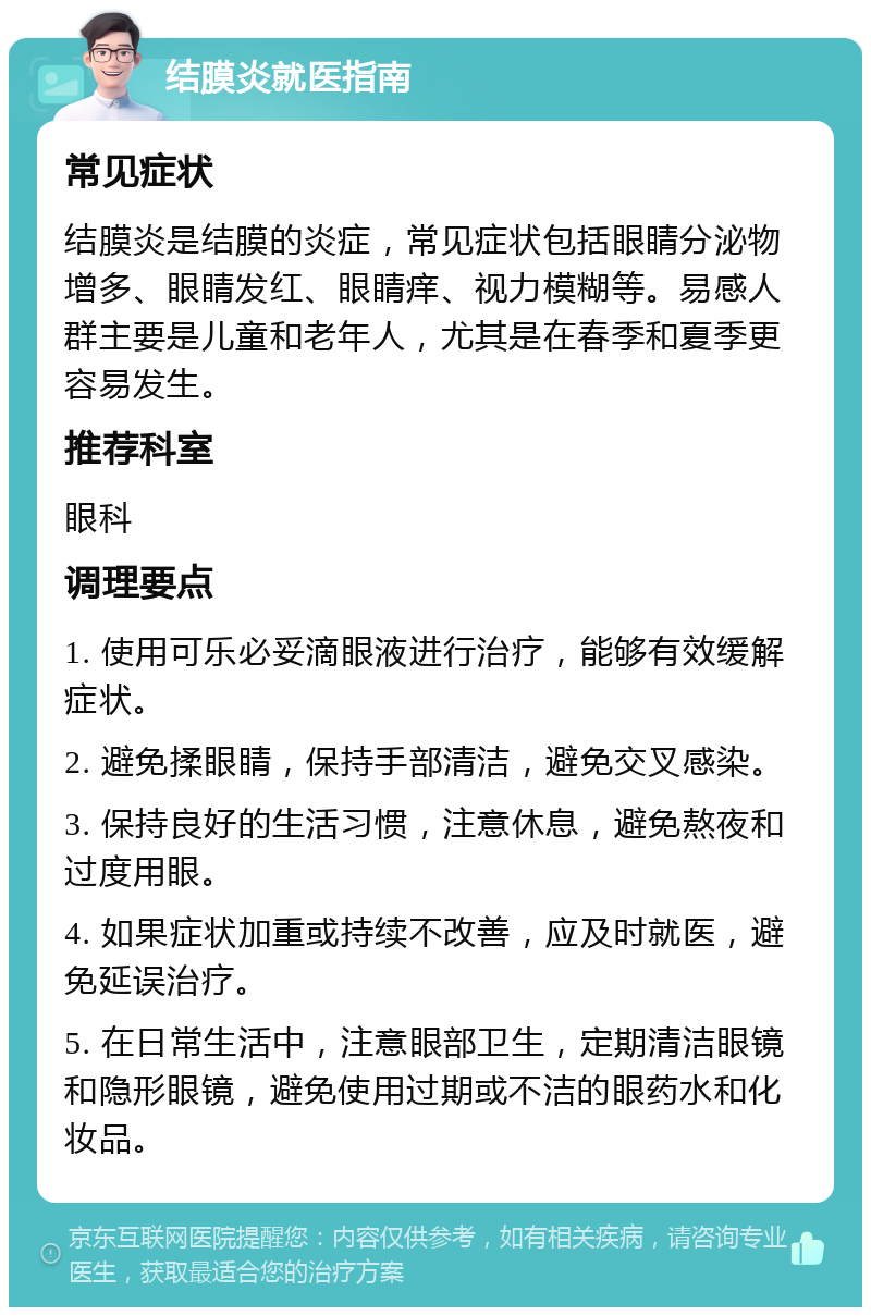 结膜炎就医指南 常见症状 结膜炎是结膜的炎症，常见症状包括眼睛分泌物增多、眼睛发红、眼睛痒、视力模糊等。易感人群主要是儿童和老年人，尤其是在春季和夏季更容易发生。 推荐科室 眼科 调理要点 1. 使用可乐必妥滴眼液进行治疗，能够有效缓解症状。 2. 避免揉眼睛，保持手部清洁，避免交叉感染。 3. 保持良好的生活习惯，注意休息，避免熬夜和过度用眼。 4. 如果症状加重或持续不改善，应及时就医，避免延误治疗。 5. 在日常生活中，注意眼部卫生，定期清洁眼镜和隐形眼镜，避免使用过期或不洁的眼药水和化妆品。