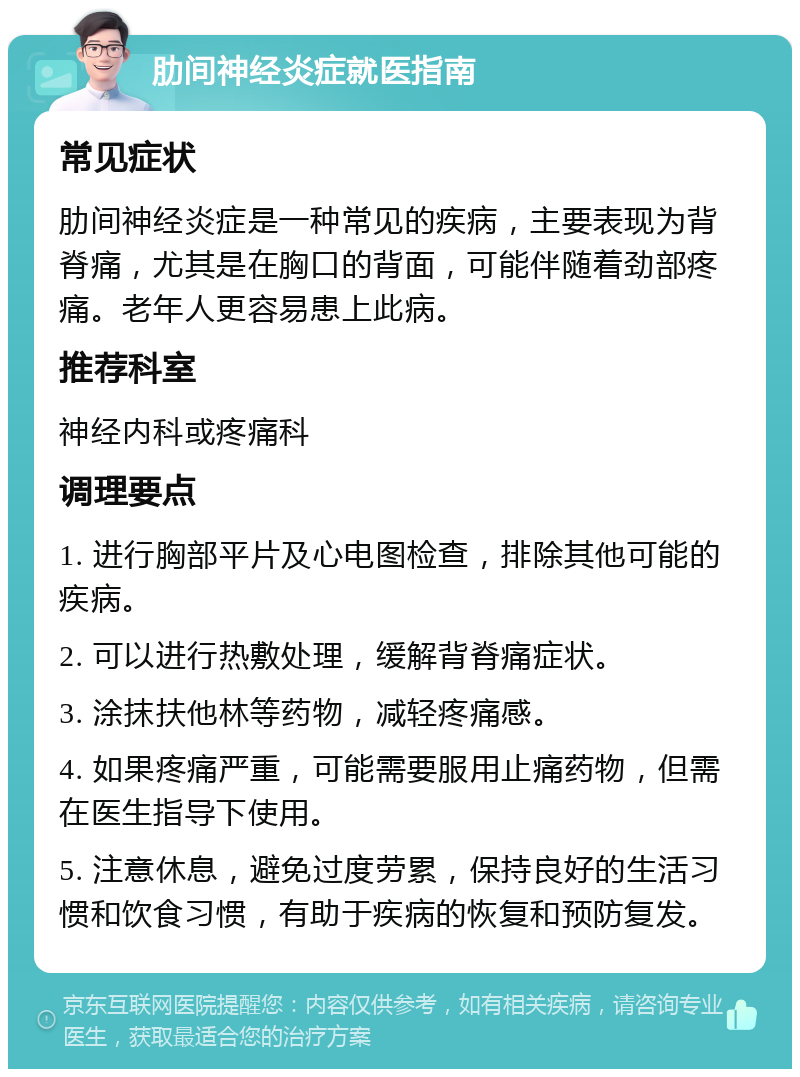 肋间神经炎症就医指南 常见症状 肋间神经炎症是一种常见的疾病，主要表现为背脊痛，尤其是在胸口的背面，可能伴随着劲部疼痛。老年人更容易患上此病。 推荐科室 神经内科或疼痛科 调理要点 1. 进行胸部平片及心电图检查，排除其他可能的疾病。 2. 可以进行热敷处理，缓解背脊痛症状。 3. 涂抹扶他林等药物，减轻疼痛感。 4. 如果疼痛严重，可能需要服用止痛药物，但需在医生指导下使用。 5. 注意休息，避免过度劳累，保持良好的生活习惯和饮食习惯，有助于疾病的恢复和预防复发。