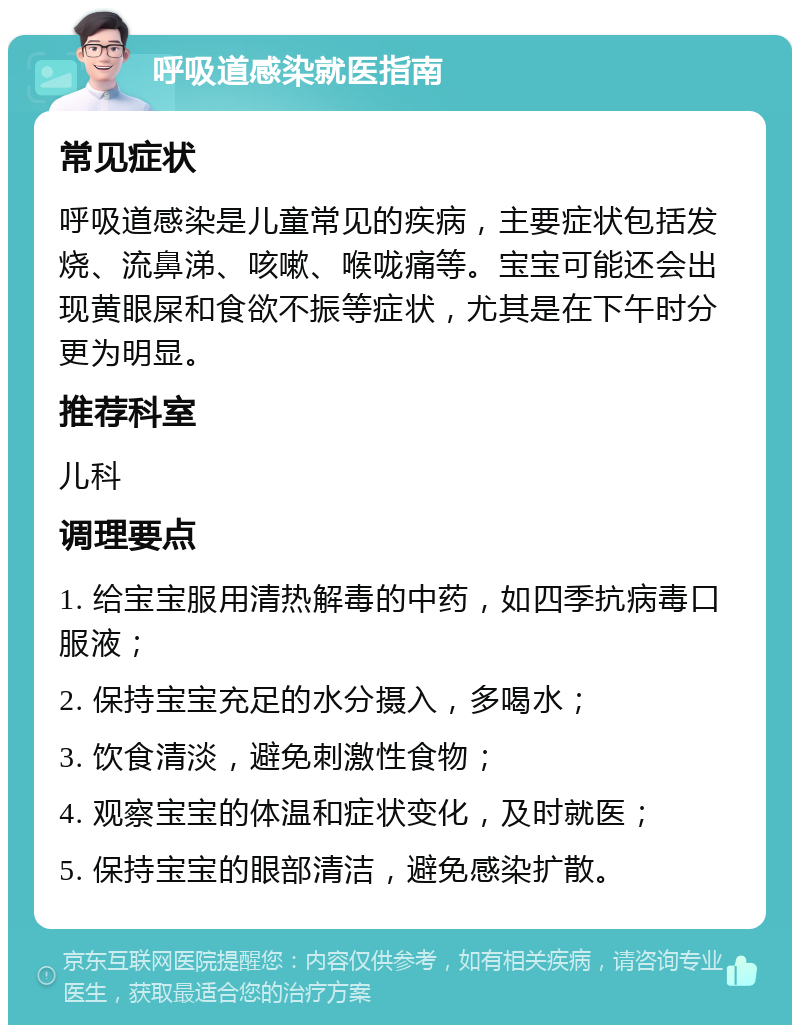 呼吸道感染就医指南 常见症状 呼吸道感染是儿童常见的疾病，主要症状包括发烧、流鼻涕、咳嗽、喉咙痛等。宝宝可能还会出现黄眼屎和食欲不振等症状，尤其是在下午时分更为明显。 推荐科室 儿科 调理要点 1. 给宝宝服用清热解毒的中药，如四季抗病毒口服液； 2. 保持宝宝充足的水分摄入，多喝水； 3. 饮食清淡，避免刺激性食物； 4. 观察宝宝的体温和症状变化，及时就医； 5. 保持宝宝的眼部清洁，避免感染扩散。