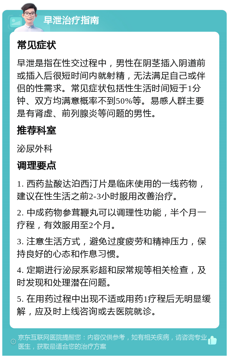 早泄治疗指南 常见症状 早泄是指在性交过程中，男性在阴茎插入阴道前或插入后很短时间内就射精，无法满足自己或伴侣的性需求。常见症状包括性生活时间短于1分钟、双方均满意概率不到50%等。易感人群主要是有肾虚、前列腺炎等问题的男性。 推荐科室 泌尿外科 调理要点 1. 西药盐酸达泊西汀片是临床使用的一线药物，建议在性生活之前2-3小时服用改善治疗。 2. 中成药物参茸鞭丸可以调理性功能，半个月一疗程，有效服用至2个月。 3. 注意生活方式，避免过度疲劳和精神压力，保持良好的心态和作息习惯。 4. 定期进行泌尿系彩超和尿常规等相关检查，及时发现和处理潜在问题。 5. 在用药过程中出现不适或用药1疗程后无明显缓解，应及时上线咨询或去医院就诊。