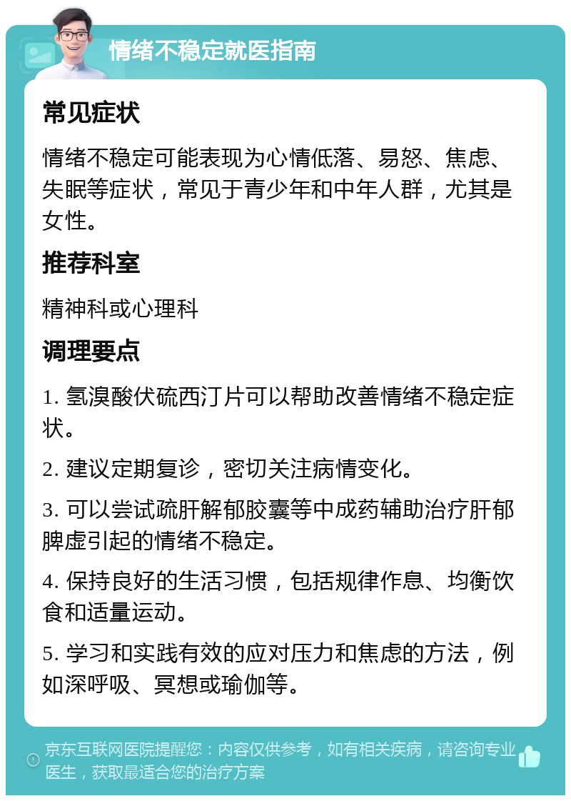 情绪不稳定就医指南 常见症状 情绪不稳定可能表现为心情低落、易怒、焦虑、失眠等症状，常见于青少年和中年人群，尤其是女性。 推荐科室 精神科或心理科 调理要点 1. 氢溴酸伏硫西汀片可以帮助改善情绪不稳定症状。 2. 建议定期复诊，密切关注病情变化。 3. 可以尝试疏肝解郁胶囊等中成药辅助治疗肝郁脾虚引起的情绪不稳定。 4. 保持良好的生活习惯，包括规律作息、均衡饮食和适量运动。 5. 学习和实践有效的应对压力和焦虑的方法，例如深呼吸、冥想或瑜伽等。