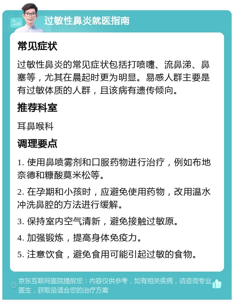 过敏性鼻炎就医指南 常见症状 过敏性鼻炎的常见症状包括打喷嚏、流鼻涕、鼻塞等，尤其在晨起时更为明显。易感人群主要是有过敏体质的人群，且该病有遗传倾向。 推荐科室 耳鼻喉科 调理要点 1. 使用鼻喷雾剂和口服药物进行治疗，例如布地奈德和糠酸莫米松等。 2. 在孕期和小孩时，应避免使用药物，改用温水冲洗鼻腔的方法进行缓解。 3. 保持室内空气清新，避免接触过敏原。 4. 加强锻炼，提高身体免疫力。 5. 注意饮食，避免食用可能引起过敏的食物。