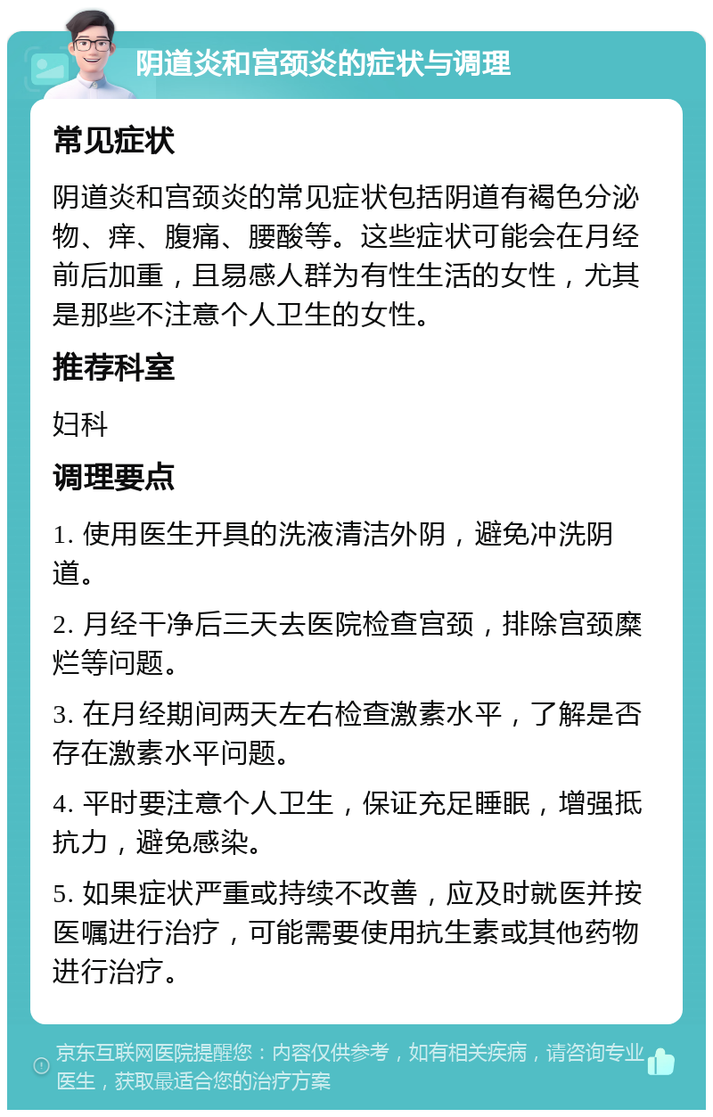 阴道炎和宫颈炎的症状与调理 常见症状 阴道炎和宫颈炎的常见症状包括阴道有褐色分泌物、痒、腹痛、腰酸等。这些症状可能会在月经前后加重，且易感人群为有性生活的女性，尤其是那些不注意个人卫生的女性。 推荐科室 妇科 调理要点 1. 使用医生开具的洗液清洁外阴，避免冲洗阴道。 2. 月经干净后三天去医院检查宫颈，排除宫颈糜烂等问题。 3. 在月经期间两天左右检查激素水平，了解是否存在激素水平问题。 4. 平时要注意个人卫生，保证充足睡眠，增强抵抗力，避免感染。 5. 如果症状严重或持续不改善，应及时就医并按医嘱进行治疗，可能需要使用抗生素或其他药物进行治疗。