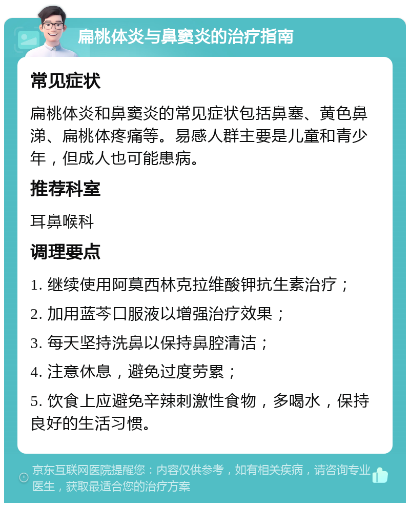 扁桃体炎与鼻窦炎的治疗指南 常见症状 扁桃体炎和鼻窦炎的常见症状包括鼻塞、黄色鼻涕、扁桃体疼痛等。易感人群主要是儿童和青少年，但成人也可能患病。 推荐科室 耳鼻喉科 调理要点 1. 继续使用阿莫西林克拉维酸钾抗生素治疗； 2. 加用蓝芩口服液以增强治疗效果； 3. 每天坚持洗鼻以保持鼻腔清洁； 4. 注意休息，避免过度劳累； 5. 饮食上应避免辛辣刺激性食物，多喝水，保持良好的生活习惯。