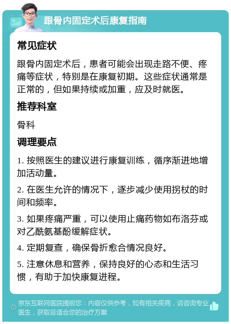 跟骨内固定术后康复指南 常见症状 跟骨内固定术后，患者可能会出现走路不便、疼痛等症状，特别是在康复初期。这些症状通常是正常的，但如果持续或加重，应及时就医。 推荐科室 骨科 调理要点 1. 按照医生的建议进行康复训练，循序渐进地增加活动量。 2. 在医生允许的情况下，逐步减少使用拐杖的时间和频率。 3. 如果疼痛严重，可以使用止痛药物如布洛芬或对乙酰氨基酚缓解症状。 4. 定期复查，确保骨折愈合情况良好。 5. 注意休息和营养，保持良好的心态和生活习惯，有助于加快康复进程。