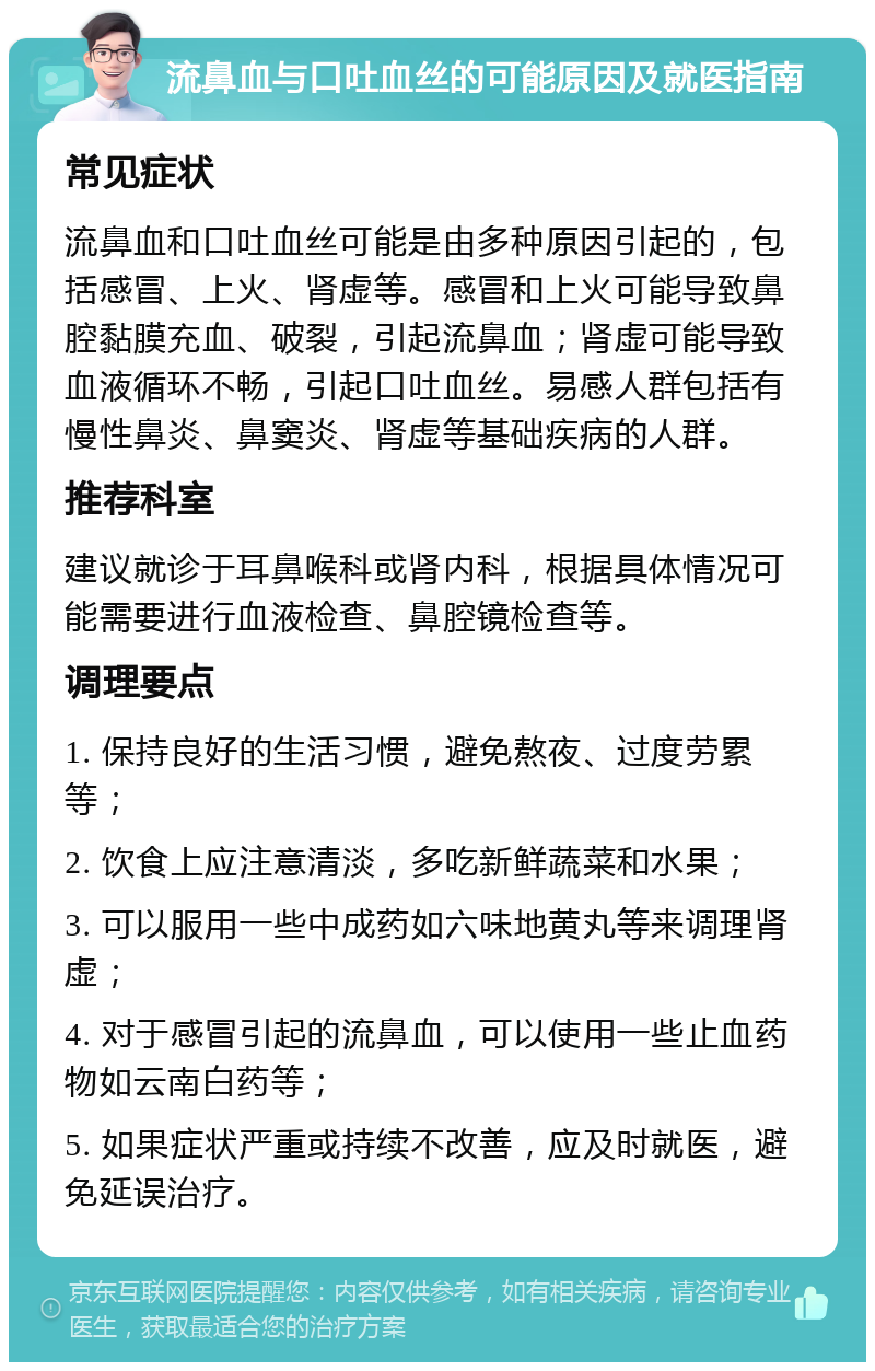 流鼻血与口吐血丝的可能原因及就医指南 常见症状 流鼻血和口吐血丝可能是由多种原因引起的，包括感冒、上火、肾虚等。感冒和上火可能导致鼻腔黏膜充血、破裂，引起流鼻血；肾虚可能导致血液循环不畅，引起口吐血丝。易感人群包括有慢性鼻炎、鼻窦炎、肾虚等基础疾病的人群。 推荐科室 建议就诊于耳鼻喉科或肾内科，根据具体情况可能需要进行血液检查、鼻腔镜检查等。 调理要点 1. 保持良好的生活习惯，避免熬夜、过度劳累等； 2. 饮食上应注意清淡，多吃新鲜蔬菜和水果； 3. 可以服用一些中成药如六味地黄丸等来调理肾虚； 4. 对于感冒引起的流鼻血，可以使用一些止血药物如云南白药等； 5. 如果症状严重或持续不改善，应及时就医，避免延误治疗。