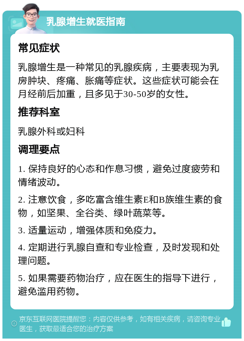 乳腺增生就医指南 常见症状 乳腺增生是一种常见的乳腺疾病，主要表现为乳房肿块、疼痛、胀痛等症状。这些症状可能会在月经前后加重，且多见于30-50岁的女性。 推荐科室 乳腺外科或妇科 调理要点 1. 保持良好的心态和作息习惯，避免过度疲劳和情绪波动。 2. 注意饮食，多吃富含维生素E和B族维生素的食物，如坚果、全谷类、绿叶蔬菜等。 3. 适量运动，增强体质和免疫力。 4. 定期进行乳腺自查和专业检查，及时发现和处理问题。 5. 如果需要药物治疗，应在医生的指导下进行，避免滥用药物。