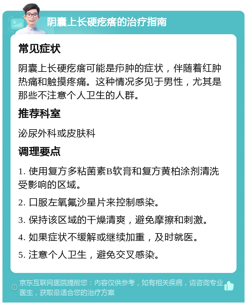 阴囊上长硬疙瘩的治疗指南 常见症状 阴囊上长硬疙瘩可能是疖肿的症状，伴随着红肿热痛和触摸疼痛。这种情况多见于男性，尤其是那些不注意个人卫生的人群。 推荐科室 泌尿外科或皮肤科 调理要点 1. 使用复方多粘菌素B软膏和复方黄柏涂剂清洗受影响的区域。 2. 口服左氧氟沙星片来控制感染。 3. 保持该区域的干燥清爽，避免摩擦和刺激。 4. 如果症状不缓解或继续加重，及时就医。 5. 注意个人卫生，避免交叉感染。