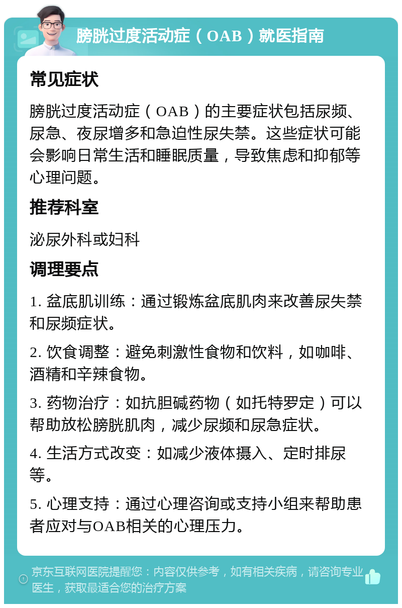 膀胱过度活动症（OAB）就医指南 常见症状 膀胱过度活动症（OAB）的主要症状包括尿频、尿急、夜尿增多和急迫性尿失禁。这些症状可能会影响日常生活和睡眠质量，导致焦虑和抑郁等心理问题。 推荐科室 泌尿外科或妇科 调理要点 1. 盆底肌训练：通过锻炼盆底肌肉来改善尿失禁和尿频症状。 2. 饮食调整：避免刺激性食物和饮料，如咖啡、酒精和辛辣食物。 3. 药物治疗：如抗胆碱药物（如托特罗定）可以帮助放松膀胱肌肉，减少尿频和尿急症状。 4. 生活方式改变：如减少液体摄入、定时排尿等。 5. 心理支持：通过心理咨询或支持小组来帮助患者应对与OAB相关的心理压力。