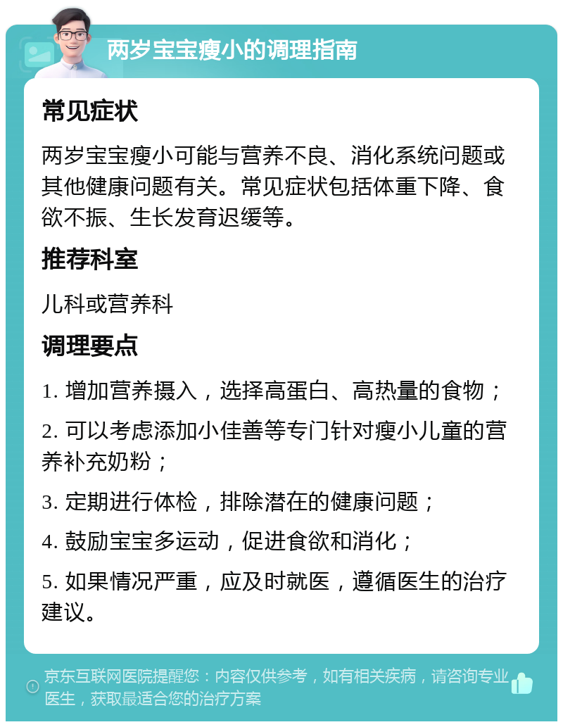 两岁宝宝瘦小的调理指南 常见症状 两岁宝宝瘦小可能与营养不良、消化系统问题或其他健康问题有关。常见症状包括体重下降、食欲不振、生长发育迟缓等。 推荐科室 儿科或营养科 调理要点 1. 增加营养摄入，选择高蛋白、高热量的食物； 2. 可以考虑添加小佳善等专门针对瘦小儿童的营养补充奶粉； 3. 定期进行体检，排除潜在的健康问题； 4. 鼓励宝宝多运动，促进食欲和消化； 5. 如果情况严重，应及时就医，遵循医生的治疗建议。