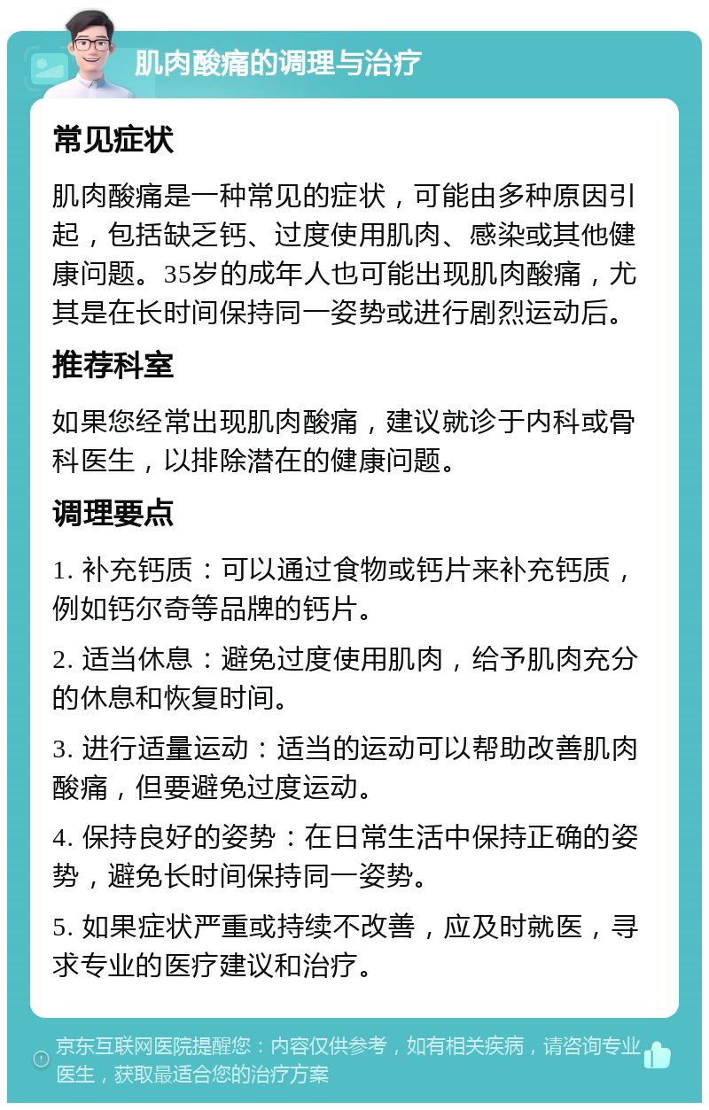 肌肉酸痛的调理与治疗 常见症状 肌肉酸痛是一种常见的症状，可能由多种原因引起，包括缺乏钙、过度使用肌肉、感染或其他健康问题。35岁的成年人也可能出现肌肉酸痛，尤其是在长时间保持同一姿势或进行剧烈运动后。 推荐科室 如果您经常出现肌肉酸痛，建议就诊于内科或骨科医生，以排除潜在的健康问题。 调理要点 1. 补充钙质：可以通过食物或钙片来补充钙质，例如钙尔奇等品牌的钙片。 2. 适当休息：避免过度使用肌肉，给予肌肉充分的休息和恢复时间。 3. 进行适量运动：适当的运动可以帮助改善肌肉酸痛，但要避免过度运动。 4. 保持良好的姿势：在日常生活中保持正确的姿势，避免长时间保持同一姿势。 5. 如果症状严重或持续不改善，应及时就医，寻求专业的医疗建议和治疗。