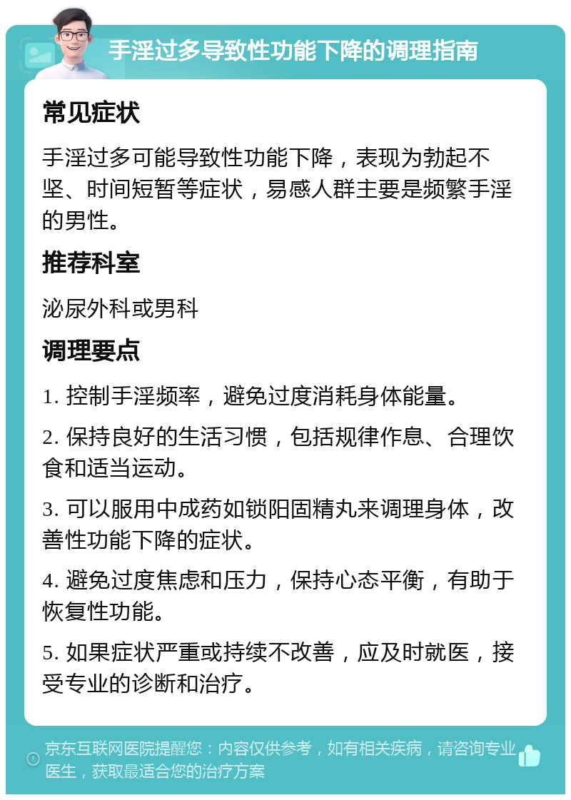 手淫过多导致性功能下降的调理指南 常见症状 手淫过多可能导致性功能下降，表现为勃起不坚、时间短暂等症状，易感人群主要是频繁手淫的男性。 推荐科室 泌尿外科或男科 调理要点 1. 控制手淫频率，避免过度消耗身体能量。 2. 保持良好的生活习惯，包括规律作息、合理饮食和适当运动。 3. 可以服用中成药如锁阳固精丸来调理身体，改善性功能下降的症状。 4. 避免过度焦虑和压力，保持心态平衡，有助于恢复性功能。 5. 如果症状严重或持续不改善，应及时就医，接受专业的诊断和治疗。