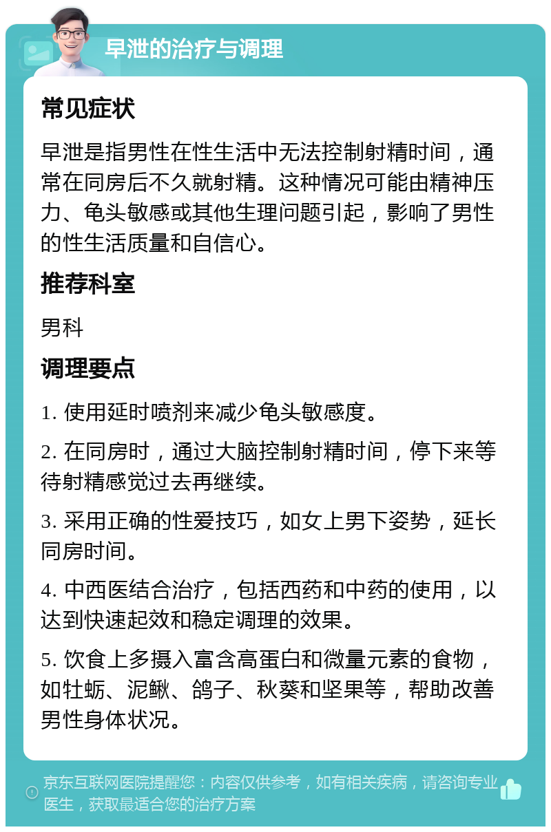 早泄的治疗与调理 常见症状 早泄是指男性在性生活中无法控制射精时间，通常在同房后不久就射精。这种情况可能由精神压力、龟头敏感或其他生理问题引起，影响了男性的性生活质量和自信心。 推荐科室 男科 调理要点 1. 使用延时喷剂来减少龟头敏感度。 2. 在同房时，通过大脑控制射精时间，停下来等待射精感觉过去再继续。 3. 采用正确的性爱技巧，如女上男下姿势，延长同房时间。 4. 中西医结合治疗，包括西药和中药的使用，以达到快速起效和稳定调理的效果。 5. 饮食上多摄入富含高蛋白和微量元素的食物，如牡蛎、泥鳅、鸽子、秋葵和坚果等，帮助改善男性身体状况。