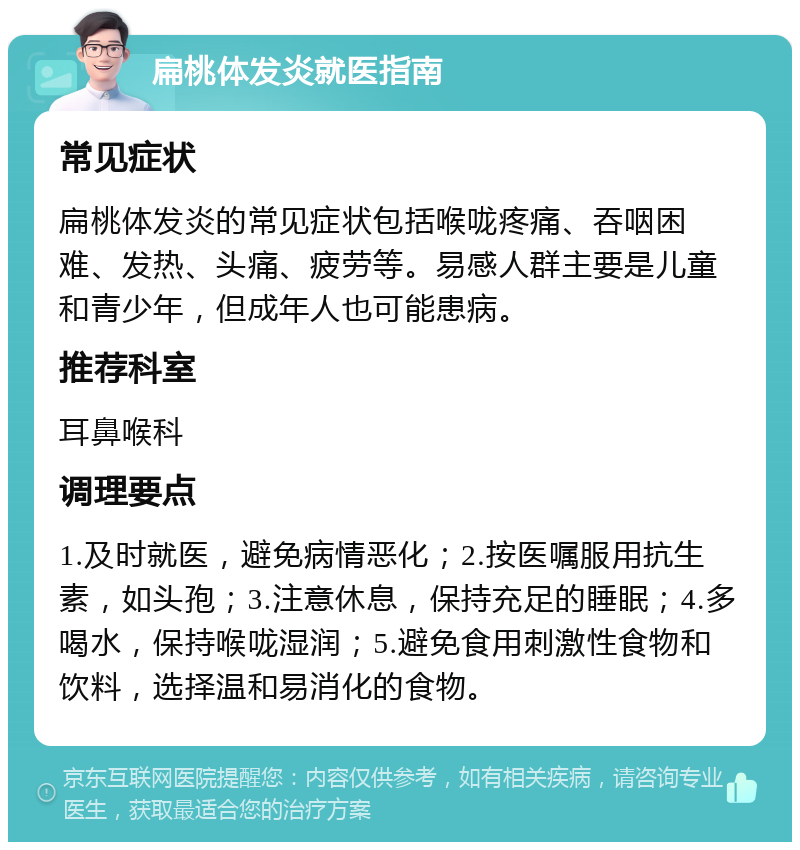 扁桃体发炎就医指南 常见症状 扁桃体发炎的常见症状包括喉咙疼痛、吞咽困难、发热、头痛、疲劳等。易感人群主要是儿童和青少年，但成年人也可能患病。 推荐科室 耳鼻喉科 调理要点 1.及时就医，避免病情恶化；2.按医嘱服用抗生素，如头孢；3.注意休息，保持充足的睡眠；4.多喝水，保持喉咙湿润；5.避免食用刺激性食物和饮料，选择温和易消化的食物。