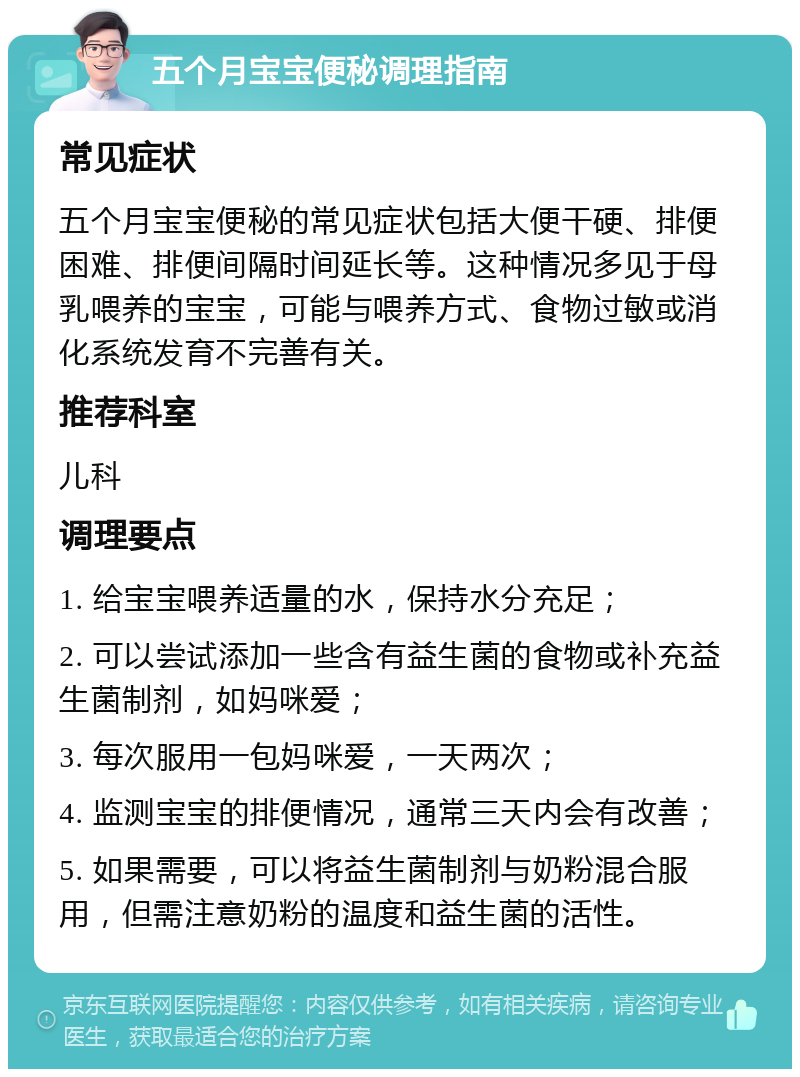 五个月宝宝便秘调理指南 常见症状 五个月宝宝便秘的常见症状包括大便干硬、排便困难、排便间隔时间延长等。这种情况多见于母乳喂养的宝宝，可能与喂养方式、食物过敏或消化系统发育不完善有关。 推荐科室 儿科 调理要点 1. 给宝宝喂养适量的水，保持水分充足； 2. 可以尝试添加一些含有益生菌的食物或补充益生菌制剂，如妈咪爱； 3. 每次服用一包妈咪爱，一天两次； 4. 监测宝宝的排便情况，通常三天内会有改善； 5. 如果需要，可以将益生菌制剂与奶粉混合服用，但需注意奶粉的温度和益生菌的活性。