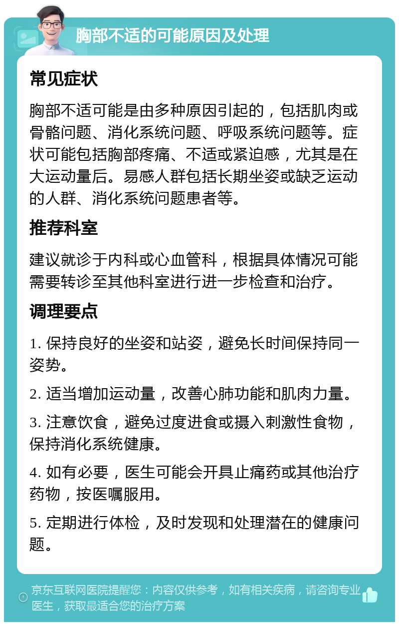 胸部不适的可能原因及处理 常见症状 胸部不适可能是由多种原因引起的，包括肌肉或骨骼问题、消化系统问题、呼吸系统问题等。症状可能包括胸部疼痛、不适或紧迫感，尤其是在大运动量后。易感人群包括长期坐姿或缺乏运动的人群、消化系统问题患者等。 推荐科室 建议就诊于内科或心血管科，根据具体情况可能需要转诊至其他科室进行进一步检查和治疗。 调理要点 1. 保持良好的坐姿和站姿，避免长时间保持同一姿势。 2. 适当增加运动量，改善心肺功能和肌肉力量。 3. 注意饮食，避免过度进食或摄入刺激性食物，保持消化系统健康。 4. 如有必要，医生可能会开具止痛药或其他治疗药物，按医嘱服用。 5. 定期进行体检，及时发现和处理潜在的健康问题。