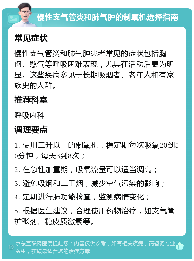 慢性支气管炎和肺气肿的制氧机选择指南 常见症状 慢性支气管炎和肺气肿患者常见的症状包括胸闷、憋气等呼吸困难表现，尤其在活动后更为明显。这些疾病多见于长期吸烟者、老年人和有家族史的人群。 推荐科室 呼吸内科 调理要点 1. 使用三升以上的制氧机，稳定期每次吸氧20到50分钟，每天3到8次； 2. 在急性加重期，吸氧流量可以适当调高； 3. 避免吸烟和二手烟，减少空气污染的影响； 4. 定期进行肺功能检查，监测病情变化； 5. 根据医生建议，合理使用药物治疗，如支气管扩张剂、糖皮质激素等。