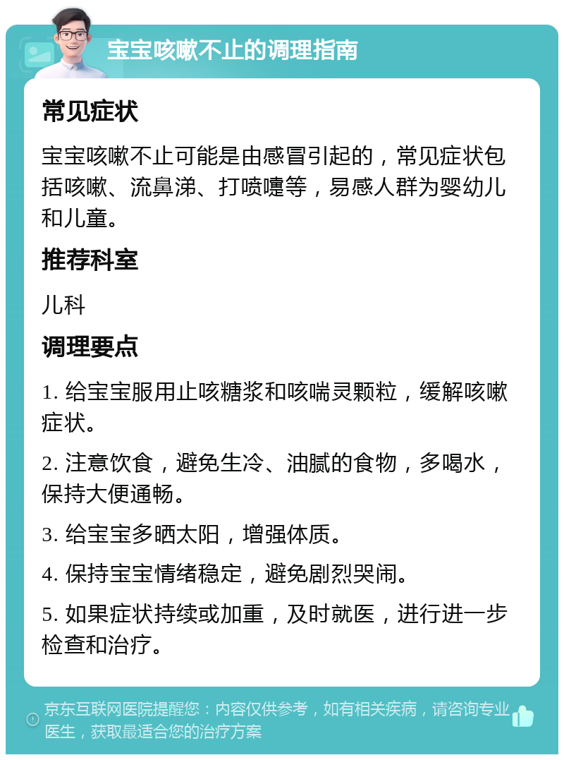 宝宝咳嗽不止的调理指南 常见症状 宝宝咳嗽不止可能是由感冒引起的，常见症状包括咳嗽、流鼻涕、打喷嚏等，易感人群为婴幼儿和儿童。 推荐科室 儿科 调理要点 1. 给宝宝服用止咳糖浆和咳喘灵颗粒，缓解咳嗽症状。 2. 注意饮食，避免生冷、油腻的食物，多喝水，保持大便通畅。 3. 给宝宝多晒太阳，增强体质。 4. 保持宝宝情绪稳定，避免剧烈哭闹。 5. 如果症状持续或加重，及时就医，进行进一步检查和治疗。