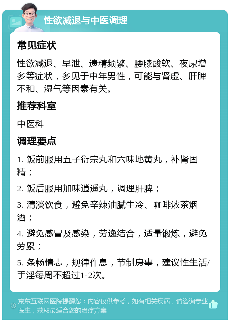 性欲减退与中医调理 常见症状 性欲减退、早泄、遗精频繁、腰膝酸软、夜尿增多等症状，多见于中年男性，可能与肾虚、肝脾不和、湿气等因素有关。 推荐科室 中医科 调理要点 1. 饭前服用五子衍宗丸和六味地黄丸，补肾固精； 2. 饭后服用加味逍遥丸，调理肝脾； 3. 清淡饮食，避免辛辣油腻生冷、咖啡浓茶烟酒； 4. 避免感冒及感染，劳逸结合，适量锻炼，避免劳累； 5. 条畅情志，规律作息，节制房事，建议性生活/手淫每周不超过1-2次。