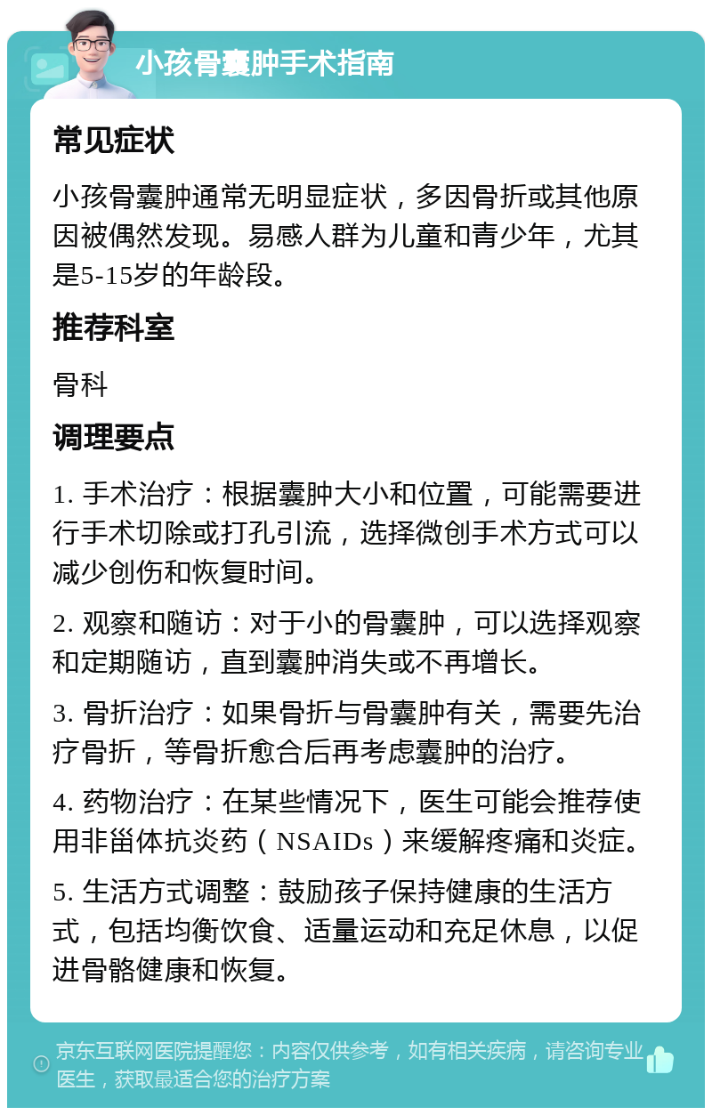 小孩骨囊肿手术指南 常见症状 小孩骨囊肿通常无明显症状，多因骨折或其他原因被偶然发现。易感人群为儿童和青少年，尤其是5-15岁的年龄段。 推荐科室 骨科 调理要点 1. 手术治疗：根据囊肿大小和位置，可能需要进行手术切除或打孔引流，选择微创手术方式可以减少创伤和恢复时间。 2. 观察和随访：对于小的骨囊肿，可以选择观察和定期随访，直到囊肿消失或不再增长。 3. 骨折治疗：如果骨折与骨囊肿有关，需要先治疗骨折，等骨折愈合后再考虑囊肿的治疗。 4. 药物治疗：在某些情况下，医生可能会推荐使用非甾体抗炎药（NSAIDs）来缓解疼痛和炎症。 5. 生活方式调整：鼓励孩子保持健康的生活方式，包括均衡饮食、适量运动和充足休息，以促进骨骼健康和恢复。