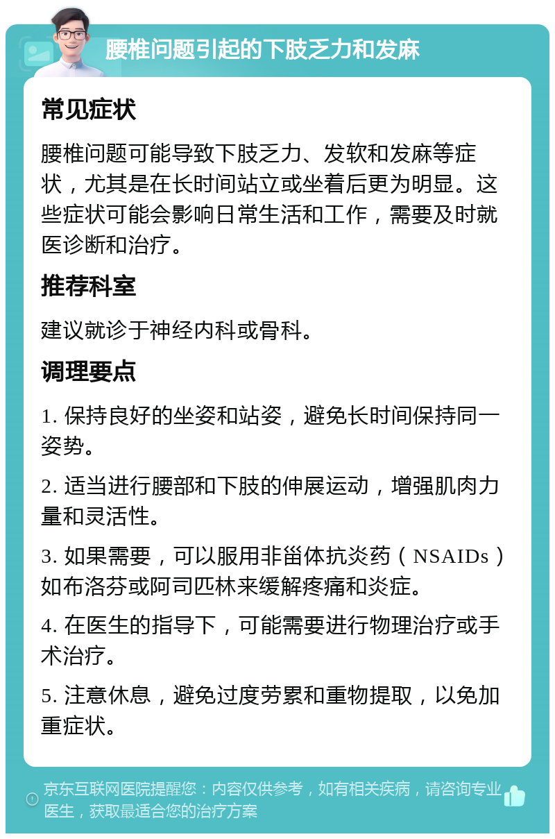 腰椎问题引起的下肢乏力和发麻 常见症状 腰椎问题可能导致下肢乏力、发软和发麻等症状，尤其是在长时间站立或坐着后更为明显。这些症状可能会影响日常生活和工作，需要及时就医诊断和治疗。 推荐科室 建议就诊于神经内科或骨科。 调理要点 1. 保持良好的坐姿和站姿，避免长时间保持同一姿势。 2. 适当进行腰部和下肢的伸展运动，增强肌肉力量和灵活性。 3. 如果需要，可以服用非甾体抗炎药（NSAIDs）如布洛芬或阿司匹林来缓解疼痛和炎症。 4. 在医生的指导下，可能需要进行物理治疗或手术治疗。 5. 注意休息，避免过度劳累和重物提取，以免加重症状。