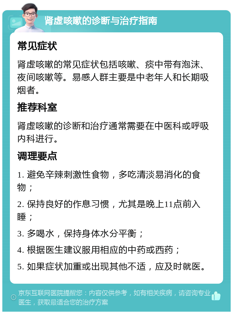 肾虚咳嗽的诊断与治疗指南 常见症状 肾虚咳嗽的常见症状包括咳嗽、痰中带有泡沫、夜间咳嗽等。易感人群主要是中老年人和长期吸烟者。 推荐科室 肾虚咳嗽的诊断和治疗通常需要在中医科或呼吸内科进行。 调理要点 1. 避免辛辣刺激性食物，多吃清淡易消化的食物； 2. 保持良好的作息习惯，尤其是晚上11点前入睡； 3. 多喝水，保持身体水分平衡； 4. 根据医生建议服用相应的中药或西药； 5. 如果症状加重或出现其他不适，应及时就医。