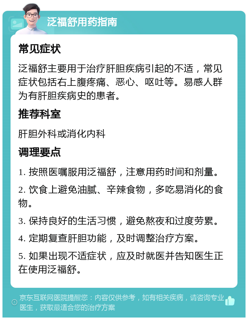 泛福舒用药指南 常见症状 泛福舒主要用于治疗肝胆疾病引起的不适，常见症状包括右上腹疼痛、恶心、呕吐等。易感人群为有肝胆疾病史的患者。 推荐科室 肝胆外科或消化内科 调理要点 1. 按照医嘱服用泛福舒，注意用药时间和剂量。 2. 饮食上避免油腻、辛辣食物，多吃易消化的食物。 3. 保持良好的生活习惯，避免熬夜和过度劳累。 4. 定期复查肝胆功能，及时调整治疗方案。 5. 如果出现不适症状，应及时就医并告知医生正在使用泛福舒。