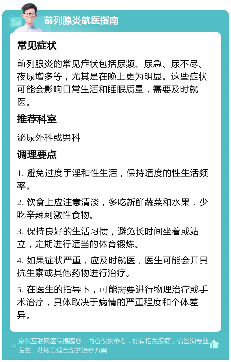 前列腺炎就医指南 常见症状 前列腺炎的常见症状包括尿频、尿急、尿不尽、夜尿增多等，尤其是在晚上更为明显。这些症状可能会影响日常生活和睡眠质量，需要及时就医。 推荐科室 泌尿外科或男科 调理要点 1. 避免过度手淫和性生活，保持适度的性生活频率。 2. 饮食上应注意清淡，多吃新鲜蔬菜和水果，少吃辛辣刺激性食物。 3. 保持良好的生活习惯，避免长时间坐着或站立，定期进行适当的体育锻炼。 4. 如果症状严重，应及时就医，医生可能会开具抗生素或其他药物进行治疗。 5. 在医生的指导下，可能需要进行物理治疗或手术治疗，具体取决于病情的严重程度和个体差异。