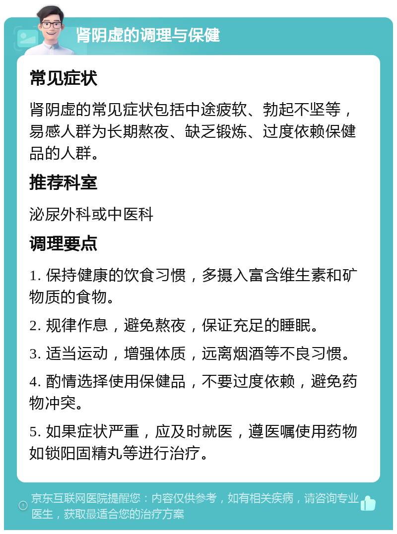 肾阴虚的调理与保健 常见症状 肾阴虚的常见症状包括中途疲软、勃起不坚等，易感人群为长期熬夜、缺乏锻炼、过度依赖保健品的人群。 推荐科室 泌尿外科或中医科 调理要点 1. 保持健康的饮食习惯，多摄入富含维生素和矿物质的食物。 2. 规律作息，避免熬夜，保证充足的睡眠。 3. 适当运动，增强体质，远离烟酒等不良习惯。 4. 酌情选择使用保健品，不要过度依赖，避免药物冲突。 5. 如果症状严重，应及时就医，遵医嘱使用药物如锁阳固精丸等进行治疗。