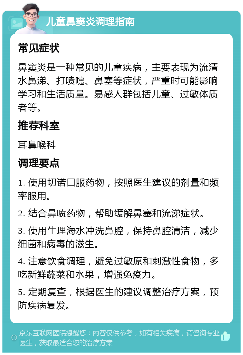 儿童鼻窦炎调理指南 常见症状 鼻窦炎是一种常见的儿童疾病，主要表现为流清水鼻涕、打喷嚏、鼻塞等症状，严重时可能影响学习和生活质量。易感人群包括儿童、过敏体质者等。 推荐科室 耳鼻喉科 调理要点 1. 使用切诺口服药物，按照医生建议的剂量和频率服用。 2. 结合鼻喷药物，帮助缓解鼻塞和流涕症状。 3. 使用生理海水冲洗鼻腔，保持鼻腔清洁，减少细菌和病毒的滋生。 4. 注意饮食调理，避免过敏原和刺激性食物，多吃新鲜蔬菜和水果，增强免疫力。 5. 定期复查，根据医生的建议调整治疗方案，预防疾病复发。