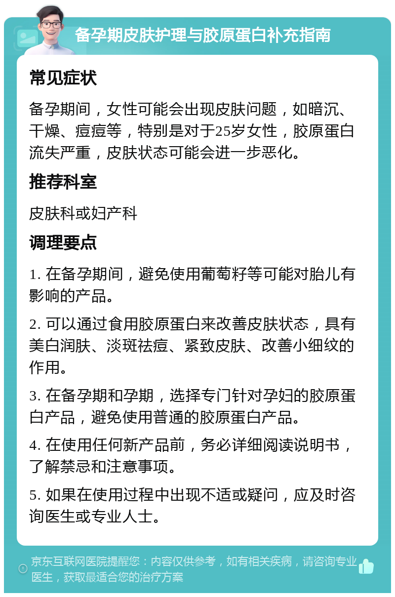 备孕期皮肤护理与胶原蛋白补充指南 常见症状 备孕期间，女性可能会出现皮肤问题，如暗沉、干燥、痘痘等，特别是对于25岁女性，胶原蛋白流失严重，皮肤状态可能会进一步恶化。 推荐科室 皮肤科或妇产科 调理要点 1. 在备孕期间，避免使用葡萄籽等可能对胎儿有影响的产品。 2. 可以通过食用胶原蛋白来改善皮肤状态，具有美白润肤、淡斑祛痘、紧致皮肤、改善小细纹的作用。 3. 在备孕期和孕期，选择专门针对孕妇的胶原蛋白产品，避免使用普通的胶原蛋白产品。 4. 在使用任何新产品前，务必详细阅读说明书，了解禁忌和注意事项。 5. 如果在使用过程中出现不适或疑问，应及时咨询医生或专业人士。