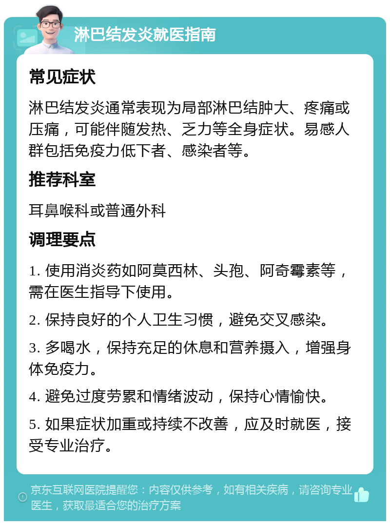 淋巴结发炎就医指南 常见症状 淋巴结发炎通常表现为局部淋巴结肿大、疼痛或压痛，可能伴随发热、乏力等全身症状。易感人群包括免疫力低下者、感染者等。 推荐科室 耳鼻喉科或普通外科 调理要点 1. 使用消炎药如阿莫西林、头孢、阿奇霉素等，需在医生指导下使用。 2. 保持良好的个人卫生习惯，避免交叉感染。 3. 多喝水，保持充足的休息和营养摄入，增强身体免疫力。 4. 避免过度劳累和情绪波动，保持心情愉快。 5. 如果症状加重或持续不改善，应及时就医，接受专业治疗。