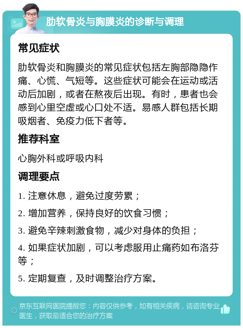 肋软骨炎与胸膜炎的诊断与调理 常见症状 肋软骨炎和胸膜炎的常见症状包括左胸部隐隐作痛、心慌、气短等。这些症状可能会在运动或活动后加剧，或者在熬夜后出现。有时，患者也会感到心里空虚或心口处不适。易感人群包括长期吸烟者、免疫力低下者等。 推荐科室 心胸外科或呼吸内科 调理要点 1. 注意休息，避免过度劳累； 2. 增加营养，保持良好的饮食习惯； 3. 避免辛辣刺激食物，减少对身体的负担； 4. 如果症状加剧，可以考虑服用止痛药如布洛芬等； 5. 定期复查，及时调整治疗方案。