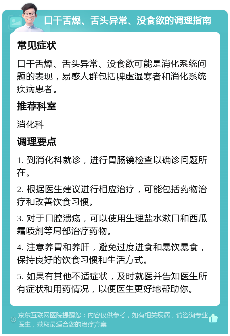 口干舌燥、舌头异常、没食欲的调理指南 常见症状 口干舌燥、舌头异常、没食欲可能是消化系统问题的表现，易感人群包括脾虚湿寒者和消化系统疾病患者。 推荐科室 消化科 调理要点 1. 到消化科就诊，进行胃肠镜检查以确诊问题所在。 2. 根据医生建议进行相应治疗，可能包括药物治疗和改善饮食习惯。 3. 对于口腔溃疡，可以使用生理盐水漱口和西瓜霜喷剂等局部治疗药物。 4. 注意养胃和养肝，避免过度进食和暴饮暴食，保持良好的饮食习惯和生活方式。 5. 如果有其他不适症状，及时就医并告知医生所有症状和用药情况，以便医生更好地帮助你。