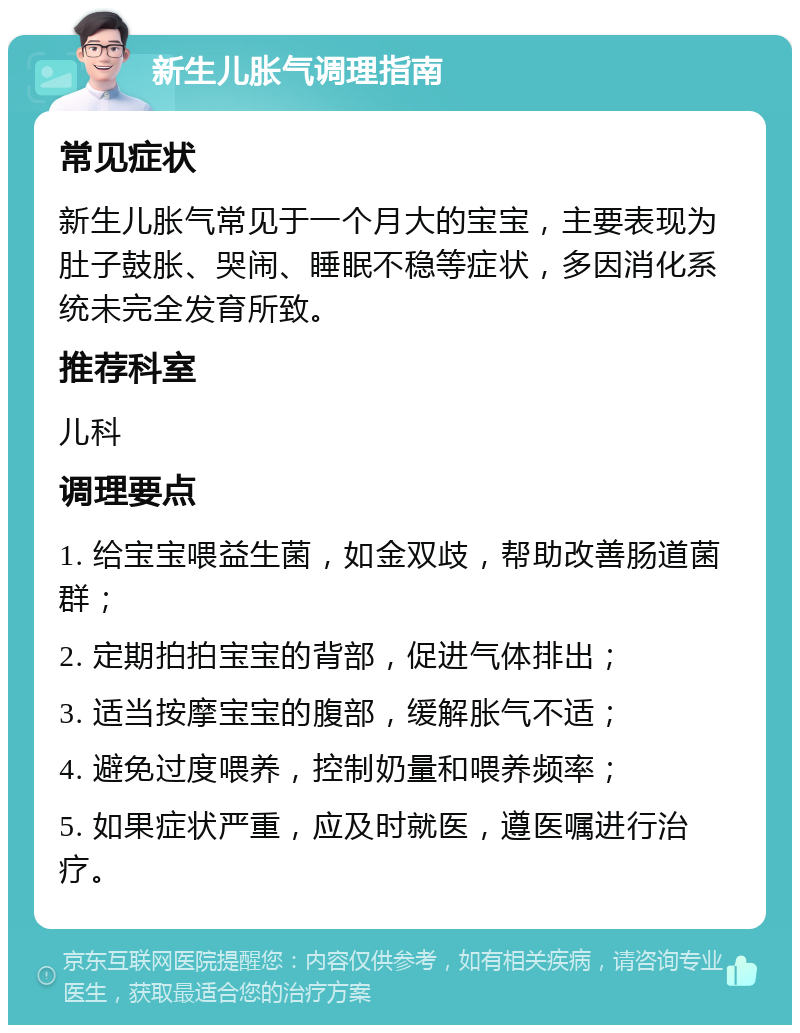 新生儿胀气调理指南 常见症状 新生儿胀气常见于一个月大的宝宝，主要表现为肚子鼓胀、哭闹、睡眠不稳等症状，多因消化系统未完全发育所致。 推荐科室 儿科 调理要点 1. 给宝宝喂益生菌，如金双歧，帮助改善肠道菌群； 2. 定期拍拍宝宝的背部，促进气体排出； 3. 适当按摩宝宝的腹部，缓解胀气不适； 4. 避免过度喂养，控制奶量和喂养频率； 5. 如果症状严重，应及时就医，遵医嘱进行治疗。