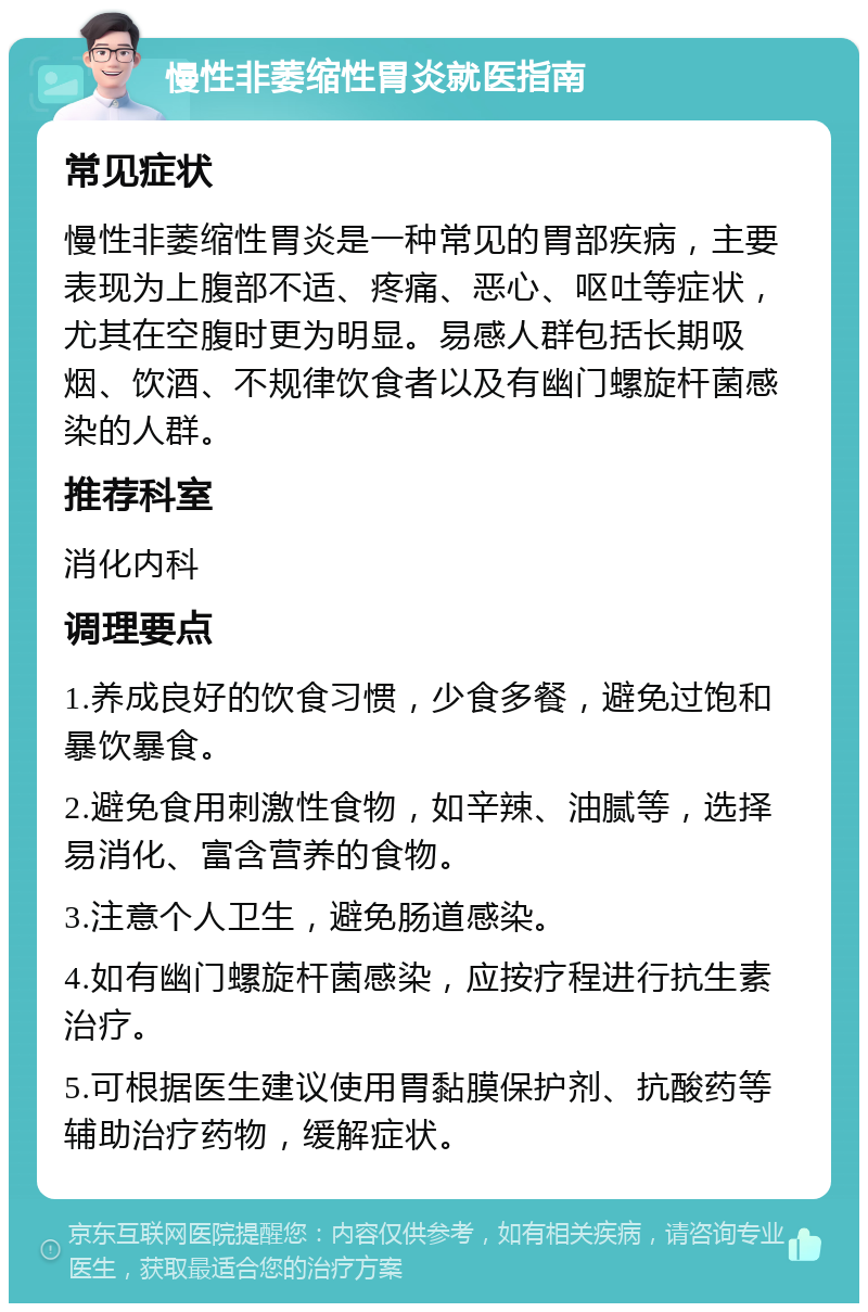 慢性非萎缩性胃炎就医指南 常见症状 慢性非萎缩性胃炎是一种常见的胃部疾病，主要表现为上腹部不适、疼痛、恶心、呕吐等症状，尤其在空腹时更为明显。易感人群包括长期吸烟、饮酒、不规律饮食者以及有幽门螺旋杆菌感染的人群。 推荐科室 消化内科 调理要点 1.养成良好的饮食习惯，少食多餐，避免过饱和暴饮暴食。 2.避免食用刺激性食物，如辛辣、油腻等，选择易消化、富含营养的食物。 3.注意个人卫生，避免肠道感染。 4.如有幽门螺旋杆菌感染，应按疗程进行抗生素治疗。 5.可根据医生建议使用胃黏膜保护剂、抗酸药等辅助治疗药物，缓解症状。