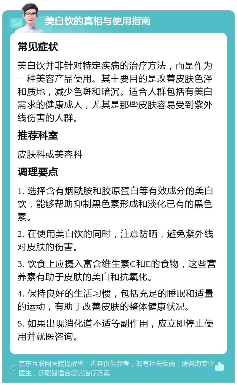 美白饮的真相与使用指南 常见症状 美白饮并非针对特定疾病的治疗方法，而是作为一种美容产品使用。其主要目的是改善皮肤色泽和质地，减少色斑和暗沉。适合人群包括有美白需求的健康成人，尤其是那些皮肤容易受到紫外线伤害的人群。 推荐科室 皮肤科或美容科 调理要点 1. 选择含有烟酰胺和胶原蛋白等有效成分的美白饮，能够帮助抑制黑色素形成和淡化已有的黑色素。 2. 在使用美白饮的同时，注意防晒，避免紫外线对皮肤的伤害。 3. 饮食上应摄入富含维生素C和E的食物，这些营养素有助于皮肤的美白和抗氧化。 4. 保持良好的生活习惯，包括充足的睡眠和适量的运动，有助于改善皮肤的整体健康状况。 5. 如果出现消化道不适等副作用，应立即停止使用并就医咨询。