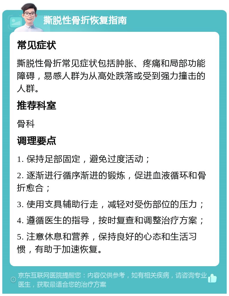 撕脱性骨折恢复指南 常见症状 撕脱性骨折常见症状包括肿胀、疼痛和局部功能障碍，易感人群为从高处跌落或受到强力撞击的人群。 推荐科室 骨科 调理要点 1. 保持足部固定，避免过度活动； 2. 逐渐进行循序渐进的锻炼，促进血液循环和骨折愈合； 3. 使用支具辅助行走，减轻对受伤部位的压力； 4. 遵循医生的指导，按时复查和调整治疗方案； 5. 注意休息和营养，保持良好的心态和生活习惯，有助于加速恢复。